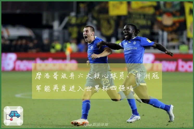 摩洛哥放弃六大核心球员，非洲冠军能再度进入世界杯四强吗