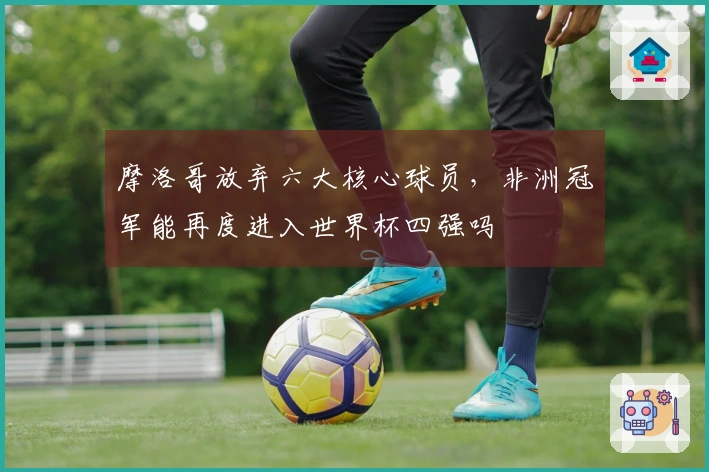 摩洛哥放弃六大核心球员，非洲冠军能再度进入世界杯四强吗