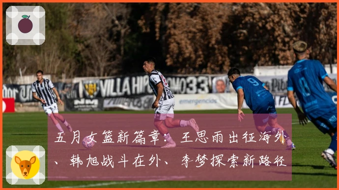 五月女篮新篇章：王思雨出征海外、韩旭战斗在外、李梦探索新路径